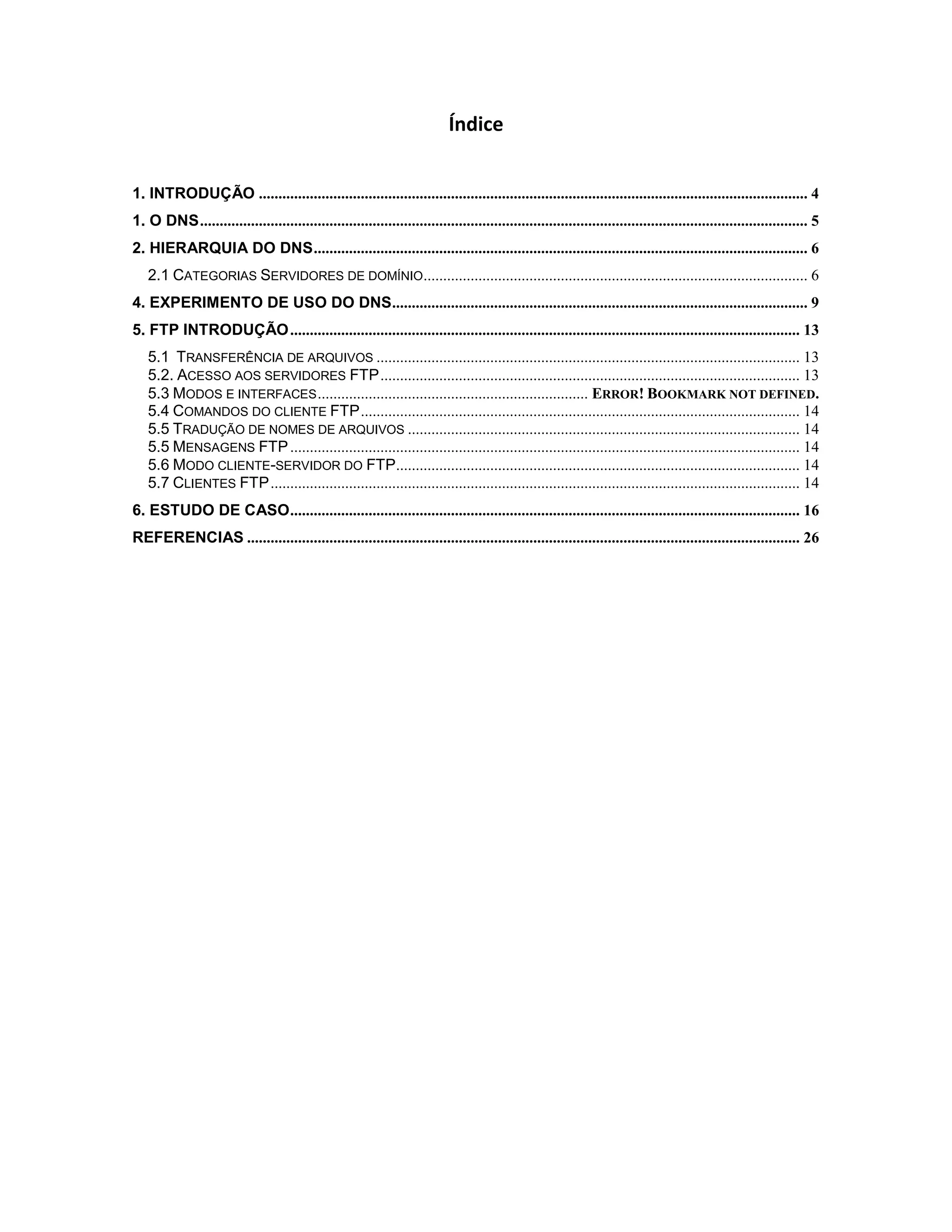 Índice
1. INTRODUÇÃO ............................................................................................................................................ 4
1. O DNS ........................................................................................................................................................... 5
2. HIERARQUIA DO DNS .............................................................................................................................. 6
2.1 CATEGORIAS SERVIDORES DE DOMÍNIO.................................................................................................. 6
4. EXPERIMENTO DE USO DO DNS .......................................................................................................... 9
5. FTP INTRODUÇÃO .................................................................................................................................. 13
5.1 TRANSFERÊNCIA DE ARQUIVOS ............................................................................................................ 13
5.2. ACESSO AOS SERVIDORES FTP ........................................................................................................... 13
5.3 MODOS E INTERFACES ..................................................................... ERROR! BOOKMARK NOT DEFINED.
5.4 COMANDOS DO CLIENTE FTP ................................................................................................................ 14
5.5 TRADUÇÃO DE NOMES DE ARQUIVOS .................................................................................................... 14
5.5 MENSAGENS FTP .................................................................................................................................. 14
5.6 MODO CLIENTE-SERVIDOR DO FTP....................................................................................................... 14
5.7 CLIENTES FTP ....................................................................................................................................... 14
6. ESTUDO DE CASO .................................................................................................................................. 16
REFERENCIAS ............................................................................................................................................. 26

 