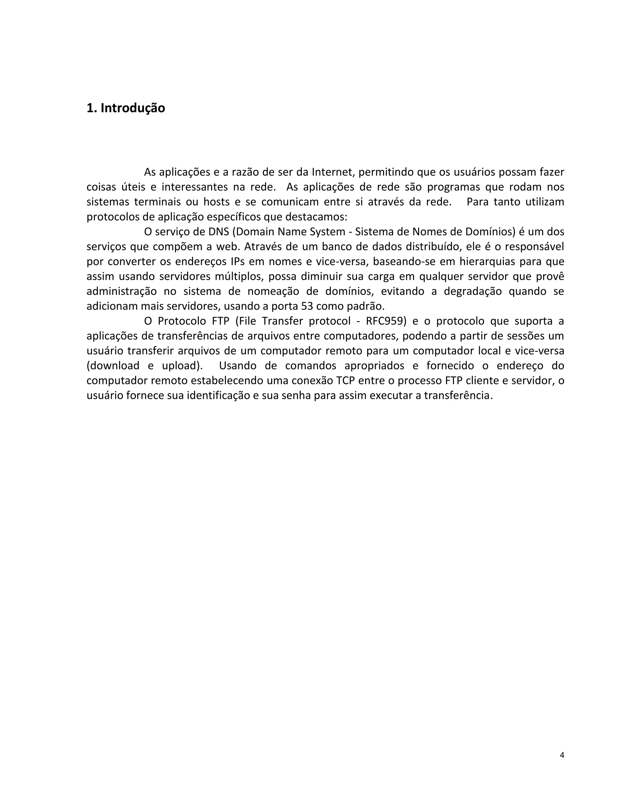 1. Introdução

As aplicações e a razão de ser da Internet, permitindo que os usuários possam fazer
coisas úteis e interessantes na rede. As aplicações de rede são programas que rodam nos
sistemas terminais ou hosts e se comunicam entre si através da rede. Para tanto utilizam
protocolos de aplicação específicos que destacamos:
O serviço de DNS (Domain Name System - Sistema de Nomes de Domínios) é um dos
serviços que compõem a web. Através de um banco de dados distribuído, ele é o responsável
por converter os endereços IPs em nomes e vice-versa, baseando-se em hierarquias para que
assim usando servidores múltiplos, possa diminuir sua carga em qualquer servidor que provê
administração no sistema de nomeação de domínios, evitando a degradação quando se
adicionam mais servidores, usando a porta 53 como padrão.
O Protocolo FTP (File Transfer protocol - RFC959) e o protocolo que suporta a
aplicações de transferências de arquivos entre computadores, podendo a partir de sessões um
usuário transferir arquivos de um computador remoto para um computador local e vice-versa
(download e upload). Usando de comandos apropriados e fornecido o endereço do
computador remoto estabelecendo uma conexão TCP entre o processo FTP cliente e servidor, o
usuário fornece sua identificação e sua senha para assim executar a transferência.

4

 