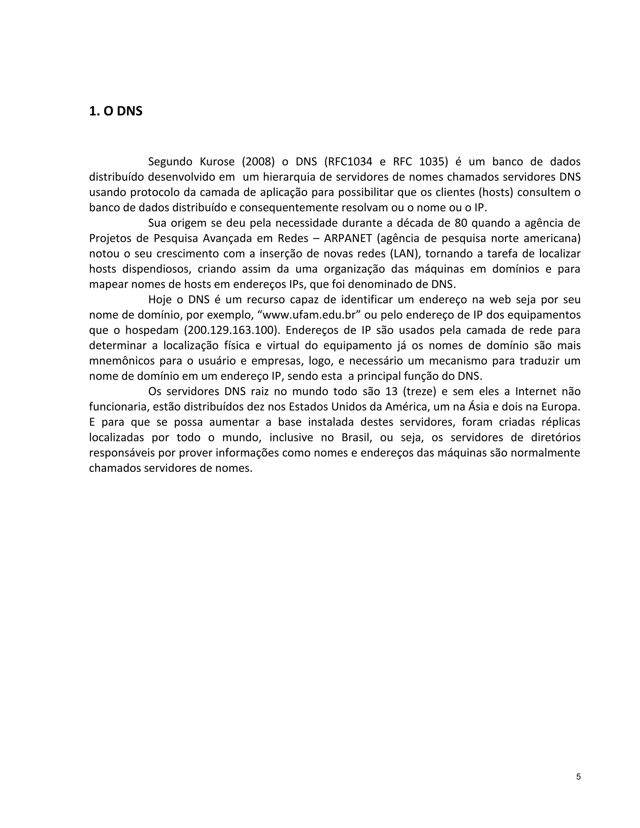 1. O DNS

Segundo Kurose (2008) o DNS (RFC1034 e RFC 1035) é um banco de dados
distribuído desenvolvido em um hierarquia de servidores de nomes chamados servidores DNS
usando protocolo da camada de aplicação para possibilitar que os clientes (hosts) consultem o
banco de dados distribuído e consequentemente resolvam ou o nome ou o IP.
Sua origem se deu pela necessidade durante a década de 80 quando a agência de
Projetos de Pesquisa Avançada em Redes – ARPANET (agência de pesquisa norte americana)
notou o seu crescimento com a inserção de novas redes (LAN), tornando a tarefa de localizar
hosts dispendiosos, criando assim da uma organização das máquinas em domínios e para
mapear nomes de hosts em endereços IPs, que foi denominado de DNS.
Hoje o DNS é um recurso capaz de identificar um endereço na web seja por seu
nome de domínio, por exemplo, “www.ufam.edu.br” ou pelo endereço de IP dos equipamentos
que o hospedam (200.129.163.100). Endereços de IP são usados pela camada de rede para
determinar a localização física e virtual do equipamento já os nomes de domínio são mais
mnemônicos para o usuário e empresas, logo, e necessário um mecanismo para traduzir um
nome de domínio em um endereço IP, sendo esta a principal função do DNS.
Os servidores DNS raiz no mundo todo são 13 (treze) e sem eles a Internet não
funcionaria, estão distribuídos dez nos Estados Unidos da América, um na Ásia e dois na Europa.
E para que se possa aumentar a base instalada destes servidores, foram criadas réplicas
localizadas por todo o mundo, inclusive no Brasil, ou seja, os servidores de diretórios
responsáveis por prover informações como nomes e endereços das máquinas são normalmente
chamados servidores de nomes.

5

 