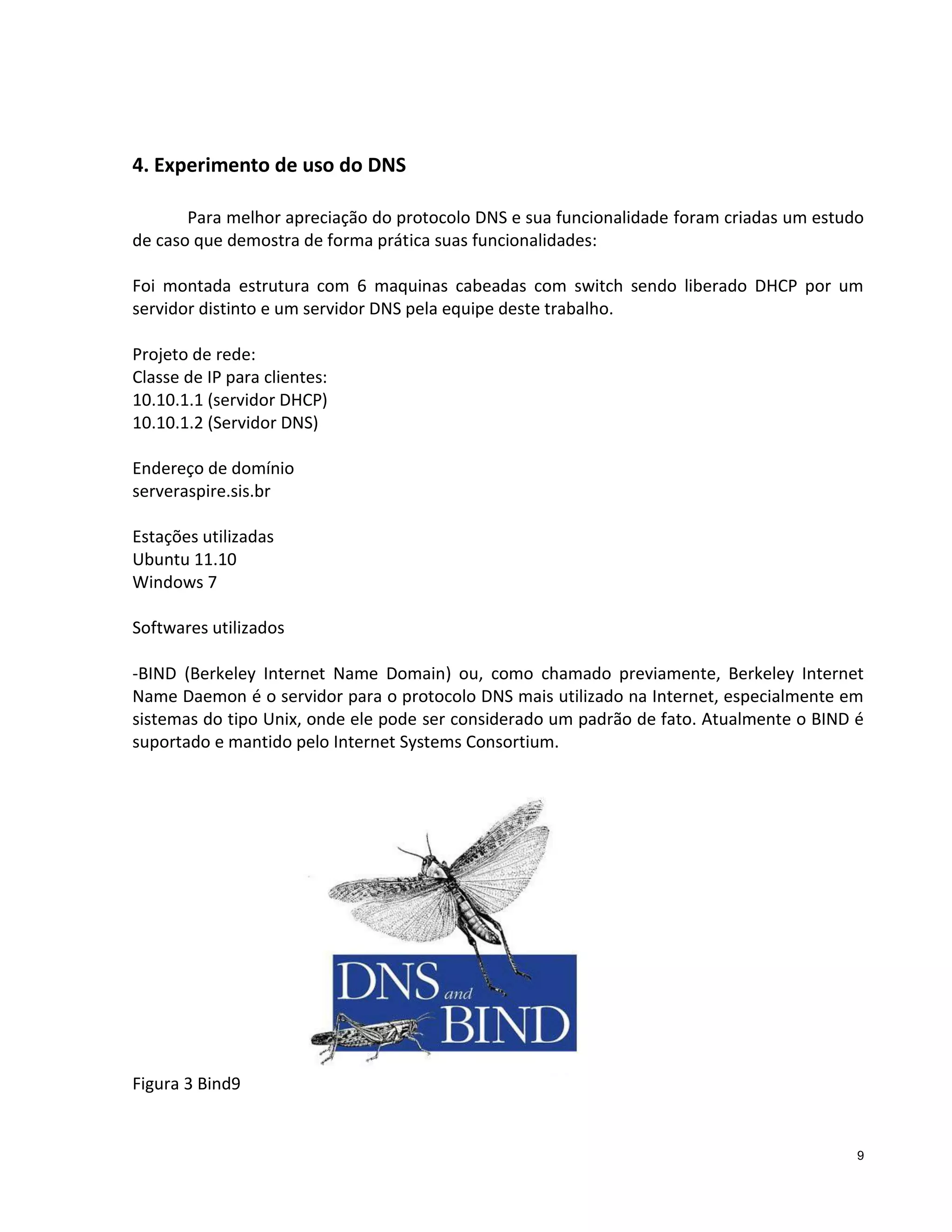 4. Experimento de uso do DNS
Para melhor apreciação do protocolo DNS e sua funcionalidade foram criadas um estudo
de caso que demostra de forma prática suas funcionalidades:
Foi montada estrutura com 6 maquinas cabeadas com switch sendo liberado DHCP por um
servidor distinto e um servidor DNS pela equipe deste trabalho.
Projeto de rede:
Classe de IP para clientes:
10.10.1.1 (servidor DHCP)
10.10.1.2 (Servidor DNS)
Endereço de domínio
serveraspire.sis.br
Estações utilizadas
Ubuntu 11.10
Windows 7
Softwares utilizados
-BIND (Berkeley Internet Name Domain) ou, como chamado previamente, Berkeley Internet
Name Daemon é o servidor para o protocolo DNS mais utilizado na Internet, especialmente em
sistemas do tipo Unix, onde ele pode ser considerado um padrão de fato. Atualmente o BIND é
suportado e mantido pelo Internet Systems Consortium.

Figura 3 Bind9

9

 
