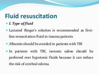 Fluid resuscitation
 I. Type of fluid
 Lactated Ringer’s solution is recommended as first-
line resuscitation fluid in trauma patients
 Albumin should be avoided in patients with TBI
 In patients with TBI, isotonic saline should be
preferred over hypotonic fluids because it can reduce
the risk of cerebral edema.
 