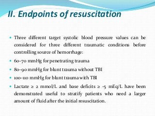 II. Endpoints of resuscitation
 Three different target systolic blood pressure values can be
considered for three different traumatic conditions before
controlling source of hemorrhage:
 60–70 mmHg for penetrating trauma
 80–90 mmHg for blunt trauma without TBI
 100–110 mmHg for blunt trauma with TBI
 Lactate ≥ 2 mmol/L and base deficits ≥ -5 mEq/L have been
demonstrated useful to stratify patients who need a larger
amount of fluid after the initial resuscitation.
 