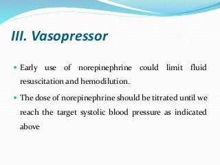 III. Vasopressor
 Early use of norepinephrine could limit fluid
resuscitation and hemodilution.
 The dose of norepinephrine should be titrated until we
reach the target systolic blood pressure as indicated
above
 