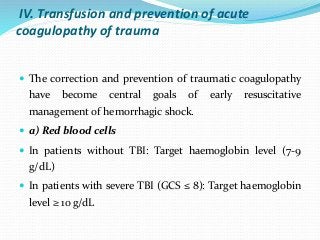 IV. Transfusion and prevention of acute
coagulopathy of trauma
 The correction and prevention of traumatic coagulopathy
have become central goals of early resuscitative
management of hemorrhagic shock.
 a) Red blood cells
 In patients without TBI: Target haemoglobin level (7-9
g/dL)
 In patients with severe TBI (GCS ≤ 8): Target haemoglobin
level ≥ 10 g/dL
 