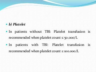  b) Platelet
 In patients without TBI: Platelet transfusion is
recommended when platelet count ≤ 50.000/L
 In patients with TBI: Platelet transfusion is
recommended when platelet count ≤ 100.000/L
 