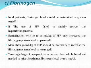 c) Fibrinogen
 In all patients, fibrinogen level should be maintained ≥ 150-200
mg/dL
 If The use of FFP failed to rapidly correct the
hypofibrinogenemia
 Resuscitation with 10 to 15 mL/kg of FFP only increased the
fibrinogen plasma level to 40 mg/dL
 More than 30 mL.kg of FPP should be necessary to increase the
fibrinogen plasma level to 100 mg/dL
 Ten single bags of cryoprecipitate derived from whole blood are
needed to raise the plasma fibrinogen level by 100 mg/dL
 