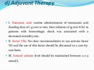 d) Adjuvant Therapy
 I. Tranxemic acid: routine administration of tranexamic acid
(loading dose of 1 g over 10 min, then infusion of 1g over 8 hr) in
patients with hemorrhagic shock was associated with a
decreased mortality rate.
 II. Factor VIIa: No clear recommendation to use activate factor
VII and the use of this factor should be discussed on a case-by-
case basis.
 III. Ionized calcium level should be maintained between 1.1-1.3
mmol/L
 