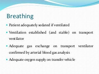 Breathing
 Patient adequately sedated if ventilated
 Ventilation established (and stable) on transport
ventilator
 Adequate gas exchange on transport ventilator
confirmed by arterial blood gas analysis
 Adequate oxygen supply on transfer vehicle
 