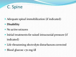 C. Spine
 Adequate spinal immobilization (if indicated)
 Disability
 No active seizures
 Initial treatments for raised intracranial pressure (if
indicated)
 Life-threatening electrolyte disturbances corrected
 Blood glucose >70 mg/dl
 