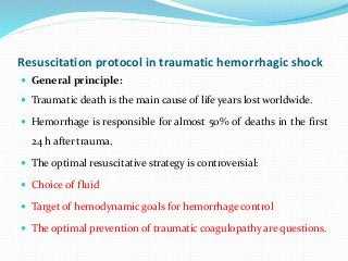 Resuscitation protocol in traumatic hemorrhagic shock
 General principle:
 Traumatic death is the main cause of life years lost worldwide.
 Hemorrhage is responsible for almost 50% of deaths in the first
24 h after trauma.
 The optimal resuscitative strategy is controversial:
 Choice of fluid
 Target of hemodynamic goals for hemorrhage control
 The optimal prevention of traumatic coagulopathy are questions.
 