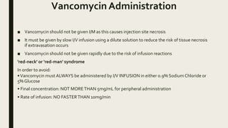 Vancomycin Administration
■ Vancomycin should not be given I/M as this causes injection site necrosis
■ It must be given by slow I/V infusion using a dilute solution to reduce the risk of tissue necrosis
if extravasation occurs
■ Vancomycin should not be given rapidly due to the risk of infusion reactions
'red-neck' or 'red-man' syndrome
In order to avoid:
•Vancomycin must ALWAYS be administered by I/V INFUSION in either 0.9% Sodium Chloride or
5% Glucose
• Final concentration: NOT MORETHAN 5mg/mL for peripheral administration
• Rate of infusion: NO FASTERTHAN 10mg/min
 