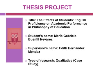 THESIS PROJECT

   Title: The Effects of Students’ English
    Proficiency on Academic Performance
    in Philosophy of Education

   Student’s name: María Gabriela
    Buenfil Nevárez

   Supervisor’s name: Edith Hernández
    Mendez

   Type of research: Qualitative (Case
    Study)
 