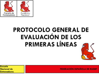 PROTOCOLO GENERAL DE
EVALUACIÓN DE LOS
PRIMERAS LÍNEAS
Escuela
Nacional de
Entrenadores
FEDERACIÓN ESPAÑOLA DE RUGBY
 