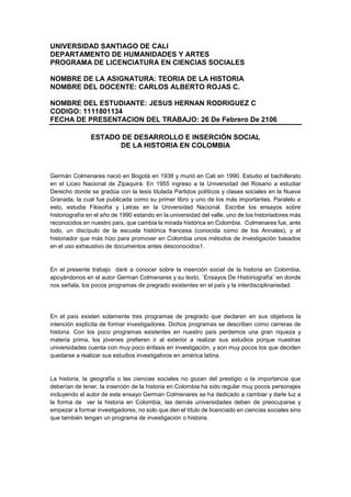 UNIVERSIDAD SANTIAGO DE CALI
DEPARTAMENTO DE HUMANIDADES Y ARTES
PROGRAMA DE LICENCIATURA EN CIENCIAS SOCIALES
NOMBRE DE LA ASIGNATURA: TEORIA DE LA HISTORIA
NOMBRE DEL DOCENTE: CARLOS ALBERTO ROJAS C.
NOMBRE DEL ESTUDIANTE: JESUS HERNAN RODRIGUEZ C
CODIGO: 1111801134
FECHA DE PRESENTACION DEL TRABAJO: 26 De Febrero De 2106
ESTADO DE DESARROLLO E INSERCIÓN SOCIAL
DE LA HISTORIA EN COLOMBIA
Germán Colmenares nació en Bogotá en 1938 y murió en Cali en 1990. Estudio el bachillerato
en el Liceo Nacional de Zipaquirá. En 1955 ingreso a la Universidad del Rosario a estudiar
Derecho donde se gradúa con la tesis titulada Partidos políticos y clases sociales en la Nueva
Granada, la cual fue publicada como su primer libro y uno de los más importantes. Paralelo a
esto, estudia Filosofía y Letras en la Universidad Nacional. Escribe los ensayos sobre
historiografía en el año de 1990 estando en la universidad del valle, uno de los historiadores más
reconocidos en nuestro país, que cambia la mirada histórica en Colombia. Colmenares fue, ante
todo, un discípulo de la escuela histórica francesa (conocida como de los Annales), y el
historiador que más hizo para promover en Colombia unos métodos de investigación basados
en el uso exhaustivo de documentos antes desconocidos1.
En el presente trabajo daré a conocer sobre la inserción social de la historia en Colombia,
apoyándonos en el autor German Colmenares y su texto, ¨Ensayos De Historiografía¨ en donde
nos señala, los pocos programas de pregrado existentes en el país y la interdisciplinariedad.
En el país existen solamente tres programas de pregrado que declaren en sus objetivos la
intención explícita de formar investigadores. Dichos programas se describen como carreras de
historia. Con los poco programas existentes en nuestro país perdemos una gran riqueza y
materia prima, los jóvenes prefieren ir al exterior a realizar sus estudios porque nuestras
universidades cuenta con muy poco énfasis en investigación, y son muy pocos los que deciden
quedarse a realizar sus estudios investigativos en américa latina.
La historia, la geografía o las ciencias sociales no gozan del prestigio o la importancia que
deberían de tener, la inserción de la historia en Colombia ha sido regular muy pocos personajes
incluyendo el autor de este ensayo German Colmenares se ha dedicado a cambiar y darle luz a
la forma de ver la historia en Colombia, las demás universidades deben de preocuparse y
empezar a formar investigadores, no solo que den el título de licenciado en ciencias sociales sino
que también tengan un programa de investigación o historia.
 