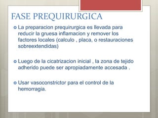 FASE PREQUIRURGICA
 La preparacion prequirurgica es llevada para
reducir la gruesa inflamacion y remover los
factores locales (calculo , placa, o restauraciones
sobreextendidas)
 Luego de la cicatrizacion inicial , la zona de tejido
adherido puede ser apropiadamente accesada .
 Usar vasoconstrictor para el control de la
hemorragia.
 