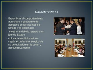 • Especificar el comportamiento
apropiado y generalmente
aceptado en los asuntos de
Estado y la diplomacia
• mostrar el debido respeto a un
jefe de Estado
• colocar a los diplomáticos
según el orden cronológico de
su acreditación en la corte, y
así sucesivamente.
 