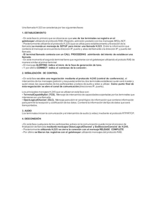 Una llamada H.323 se caracteriza por las siguientes fases:
1. ESTABLECIMIENTO
- En esta fase lo primero que se observa es que uno de los terminales se registra en el
gatekeeper utilizando el protocolo RAS (Registro,admisión yestado) con los mensajes ARQy ACF.
- Posteriormente utilizando el protocolo H.225 (que se utiliza para establecimiento y liberación de la
llamada) se manda un mensaje de SETUP para iniciar una llamada H.323. Entre la información que
contiene el mensaje se encuentra la dirección IP,puerto y alias del llamante o la dirección IP y puerto del
llamado.
- El terminal llamado contesta con un CALL PROCEEDING advirtiendo del intento de establecer una
llamada.
- En este momento el segundo terminal tiene que registrarse con el gatekeeper utilizando el protcolo RAS de
manera similar al primer terminal
- El mensaje ALERTING indica el inicio de la fase de generación de tono.
- Y por último CONNECT indica el comienzo de la conexión.
2. SEÑALIZACIÓN DE CONTROL
- En esta fase se abre una negociación mediante el protocolo H.245 (control de conferencia), el
intercambio de los mensajes (petición y respuesta) entre los dos terminales establecen quién será master y
quién slave,las capacidades de los participantes ycodecs de audio y video a utilizar. Como punto final de
esta negociación se abre el canal de comunicación(direcciones IP, puerto).
Los principales mensajes H.245 que se utilizan en esta fase son:
• TerminalCapabilitySet (TCS). Mensaje de intercambio de capacidades soportadas por los terminales que
intervienen en una llamada.
• OpenLogicalChannel (OLC). Mensaje para abrir el canal lógico de información que contiene información
para permitir la recepción y codificación de los datos.Contiene la información del tipo de datos que será
transportados.
3. AUDIO
Los terminales inician la comunicación y el intercambio de audio (o video) mediante el protocolo RTP/RTCP.
4. DESCONEXIÓN
- En esta fase cualquiera de los participantes activos en la comunicación puede iniciar el proceso de
finalización de llamada mediante mensajes CloseLogicalChannel y EndSessionComand de H.245.
- Posteriormente utilizando H.225 se cierra la conexión con el mensaje RELEASE COMPLETE
- Por último se liberan los registros con el gatekeeper utilizando mensajes del protocolo RAS:
 