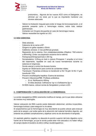 Departamento de Salud de Valencia
Arnau de Vilanova – Llíria
4
protrombina,.. Algunos de los nuevos ACO como el Dabigatrán, se
eliminan por vía renal, por lo que es importante mantener una
diuresis adecuada.
- Valorar la intubación traqueal para evitar el riesgo de broncoaspiración, si el
paciente presenta coma o hemorragia masiva, sobre todo realizar
gastroscopia.
- Contactar con Cirujano de guardia en caso de hemorragia masiva.
- Valorar necesidad de ingreso en UCI.
3.3 HDA VARICOSA
- Dieta absoluta.
- Cabecera de la cama a 45º.
- Oxígeno en gafas nasales a 3l/min.
- Catéteres venosos: 2 vías periféricas gruesas.
- Reposición de la volemia. Con cristaloides/coloides (Objetivo: TAS entorno
a 90mmHg). Evitar una expansión excesiva de la volemia.
- Pantoprazol/Omeprazol bolo iv 80 mg.
- Somatostatina: 0,25mg en bolo iv (previo Primperan 1 ampolla iv) al inicio
del tratamiento, repetible en caso de nueva hematemesis durante su
estancia en Urgencias.
- Sonda vesical y control de diuresis horaria.
- Ingreso en Observación para control de constantes vitales.
- Transfusión: Pacientes cirróticos no transfundir si Hb 7-8 g/dl. Si Hb <7 g/dl,
transfundir 1CH.
- Prevenir encefalopatía hepática: Enema de lactulosa.
- Prevenir infecciones/PBE: Profilaxis antibiótica.
o Si vo: Norfloxacino 400mg.
o Si dieta absoluta: Ceftriaxona 1gr iv ó Cefotaxima 2gr iv.
- Si HDA masiva, colocar sonda de Sengstaken y avisar a UCI.
4.- COMPROBACIÓN Y LOCALIZACIÓN DE LA HEMORRAGIA
La sonda nasogástrica (SNG) raramente modifica el manejo, por lo que debe utilizarse
de manera muy restringida.
Valorar colocación de SNG cuando existe distensión abdominal, vómitos incoercibles,
hemorragia dudosa o para asegurar la vía aérea.
Si sospechamos que la hemorragia es muy abundante se puede colocar para evacuar
parte de la sangre y así evitar parte de la absorción del material hemático digerido, así
evitando las posibles complicaciones y objetivar como es de abundante el sangrado.
Un aspirado gástrico negativo no descarta la porción superior del tubo digestivo como
fuente de la hemorragia, ya que la sonda puede estar mal colocada o no haber reflujo
de sangre desde el duodeno al píloro (reflujo duodenogastrico).
 