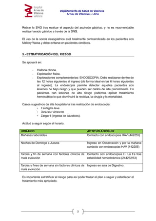 Departamento de Salud de Valencia
Arnau de Vilanova – Llíria
5
Retirar la SNG tras evaluar el aspecto del aspirado gástrico, y no es recomendable
realizar lavado gástrico a través de la SNG.
El uso de la sonda nasogástrica está totalmente contraindicada en los pacientes con
Mallory Weiss y debe evitarse en pacientes cirróticos.
5.- ESTRATIFICACIÓN DEL RIESGO
Se apoyará en:
- Historia clínica.
- Exploración física.
- Exploraciones complementarias: ENDOSCOPIA. Debe realizarse dentro de
las 12 horas siguientes al ingreso (de forma ideal en las 6 horas siguientes
al ingreso). La endoscopia permite detectar aquellos pacientes con
lesiones de bajo riesgo y que pueden ser dados de alta precozmente. En
pacientes con lesiones de alto riesgo podemos aplicar tratamiento
hemostático lo que disminuirá la recidiva, la cirugía y la mortalidad.
Casos sugestivos de alta hospitalaria tras realización de endoscopia:
• Esofagitis leve.
• Úlceras Forrest III
• Zargar I (ingesta de cáusticos).
Actitud a seguir según el horario.
HORARIO ACTITUD A SEGUIR
Mañanas laborables Contacto con endoscopias HAV (442255)
Noches de Domingo a Jueves Ingreso en Observación y por la mañana
contacto con endoscopias HAV (442255)
Tardes y fin de semana con factores clínicos de
mala evolución
Contacto con endoscopias H. La Fe tras
estabilidad hemodinámica (244262/63)
Tardes y fines de semana sin factores clínicos de
mala evolución
Ingreso en sala de Digestivo.
Es importante estratificar el riesgo para así poder trazar el plan a seguir y establecer el
tratamiento más apropiado.
 