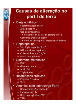 Causas de alteração no
perfil de ferro
• Dieta e hábitos
– Suplementação Ferro
– Altas doses vit C
– Uso de estrógenos
• Suspender 24 h antes de colher perfil Fe
– Consumo excessivo álcool
• Perfil de Ferro após 03 meses de abstinência
• Hepatopatias
– Sorologia hepatites B e C
– BTF e enzimas hepáticas
– Colesterol total e frações
– Ultrassom abdome
• Síndrome metabólica
– IMC
– Glicemia jejum
– Ácido úrico
– Triglicérides
• Inflamações crônicas
– Proteina C reativa
– VHS
• Anemias com sobrecarga Ferro
– Hemograma c/ reticulócitos
– Eletroforese Hb
– DHL, haptoglobina, BTF
– TAD
 