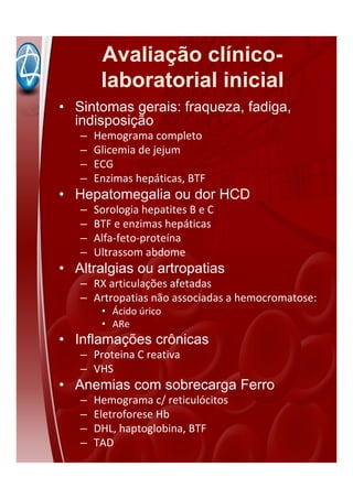 Avaliação clínico-
laboratorial inicial
• Sintomas gerais: fraqueza, fadiga,
indisposição
– Hemograma completo
– Glicemia de jejum
– ECG
– Enzimas hepáticas, BTF
• Hepatomegalia ou dor HCD
– Sorologia hepatites B e C
– BTF e enzimas hepáticas
– Alfa-feto-proteína
– Ultrassom abdome
• Altralgias ou artropatias
– RX articulações afetadas
– Artropatias não associadas a hemocromatose:
• Ácido úrico
• ARe
• Inflamações crônicas
– Proteina C reativa
– VHS
• Anemias com sobrecarga Ferro
– Hemograma c/ reticulócitos
– Eletroforese Hb
– DHL, haptoglobina, BTF
– TAD
 