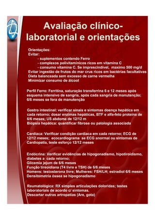 Gastro intestinal: verificar sinais e sintomas doença hepática em
cada retorno; dosar enzimas hepáticas, BTF e alfa-feto proteína de
6/6 meses; US abdome de 12/12 m
Biópsia hepática: quantificar fibrose ou patologia associada
Cardíaca: Verificar condição cardíaca em cada retorno; ECG de
12/12 meses; ecocardiograma se ECG anormal ou sintomas de
Cardiopatia, teste esforço 12/12 meses
Endócrina: Verificar evidências de hipogonadismo, hipotiroidismo,
diabetes a cada retorno;
Glicemia jejum de 6/6 meses
Função tireoidiana (T4 livre e TSH) de 6/6 meses
Homens: testosterona livre; Mulheres: FSH/LH; estradiol 6/6 meses
Densitometria óssea se hipogonadismo
Reumatológica: RX simples articulações doloridas; testes
laboratoriais de acordo c/ sintomas.
Descartar outras artropatias (Are, gota)
Orientações:
Evitar:
- suplementos contendo Ferro
- complexos polivitamínicos ricos em vitamina C
- consumo vitamina C. Se imprescindível, maximo 500 mg/d
Evitar ingestão de frutos do mar crus ricos em bactérias facultativas
Dieta balanceada sem excesso de carne vermelha
Minimizar consumo de álcool
Perfil Ferro: Ferritina, saturação transferrina 6 e 12 meses após
esquema intensivo de sangria, após cada sangria de manutenção;
6/6 meses se fora de manutenção
Avaliação clínico-
laboratorial e orientações
 