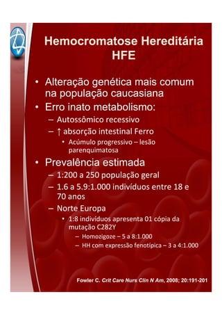 Hemocromatose Hereditária
HFE
• Alteração genética mais comum
na população caucasiana
• Erro inato metabolismo:
– Autossômico recessivo
– ↑ absorção intestinal Ferro
• Acúmulo progressivo – lesão
parenquimatosa
• Prevalência estimada
– 1:200 a 250 população geral
– 1.6 a 5.9:1.000 indivíduos entre 18 e
70 anos
– Norte Europa
• 1:8 indivíduos apresenta 01 cópia da
mutação C282Y
– Homozigoze – 5 a 8:1.000
– HH com expressão fenotípica – 3 a 4:1.000
Fowler C. Crit Care Nurs Clin N Am, 2008; 20:191-201
 