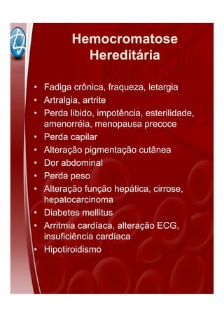 Hemocromatose
Hereditária
• Fadiga crônica, fraqueza, letargia
• Artralgia, artrite
• Perda libido, impotência, esterilidade,
amenorréia, menopausa precoce
• Perda capilar
• Alteração pigmentação cutânea
• Dor abdominal
• Perda peso
• Alteração função hepática, cirrose,
hepatocarcinoma
• Diabetes mellitus
• Arritmia cardíaca, alteração ECG,
insuficiência cardíaca
• Hipotiroidismo
 