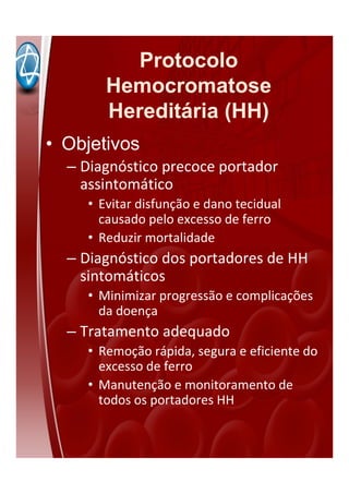 Protocolo
Hemocromatose
Hereditária (HH)
• Objetivos
– Diagnóstico precoce portador
assintomático
• Evitar disfunção e dano tecidual
causado pelo excesso de ferro
• Reduzir mortalidade
– Diagnóstico dos portadores de HH
sintomáticos
• Minimizar progressão e complicações
da doença
– Tratamento adequado
• Remoção rápida, segura e eficiente do
excesso de ferro
• Manutenção e monitoramento de
todos os portadores HH
 
