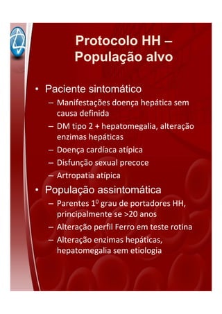 Protocolo HH –
População alvo
• Paciente sintomático
– Manifestações doença hepática sem
causa definida
– DM tipo 2 + hepatomegalia, alteração
enzimas hepáticas
– Doença cardíaca atípica
– Disfunção sexual precoce
– Artropatia atípica
• População assintomática
– Parentes 10 grau de portadores HH,
principalmente se >20 anos
– Alteração perfil Ferro em teste rotina
– Alteração enzimas hepáticas,
hepatomegalia sem etiologia
 