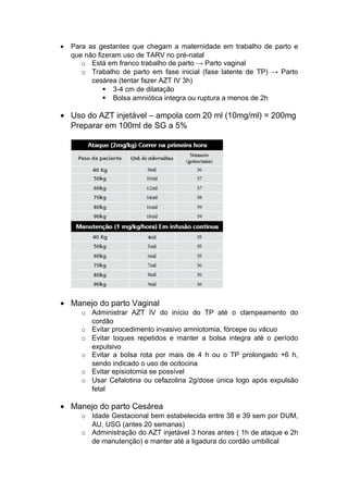 • Para as gestantes que chegam a maternidade em trabalho de parto e
que não fizeram uso de TARV no pré-natal
o Está em franco trabalho de parto → Parto vaginal
o Trabalho de parto em fase inicial (fase latente de TP) → Parto
cesárea (tentar fazer AZT IV 3h)
 3-4 cm de dilatação
 Bolsa amniótica integra ou ruptura a menos de 2h
• Uso do AZT injetável – ampola com 20 ml (10mg/ml) = 200mg
Preparar em 100ml de SG a 5%
• Manejo do parto Vaginal
o Administrar AZT IV do início do TP até o clampeamento do
cordão
o Evitar procedimento invasivo amniotomia, fórcepe ou vácuo
o Evitar toques repetidos e manter a bolsa integra até o período
expulsivo
o Evitar a bolsa rota por mais de 4 h ou o TP prolongado +6 h,
sendo indicado o uso de ocitocina
o Evitar episiotomia se possível
o Usar Cefalotina ou cefazolina 2g/dose única logo após expulsão
fetal
• Manejo do parto Cesárea
o Idade Gestacional bem estabelecida entre 38 e 39 sem por DUM,
AU, USG (antes 20 semanas)
o Administração do AZT injetável 3 horas antes ( 1h de ataque e 2h
de manutenção) e manter até a ligadura do cordão umbilical
 