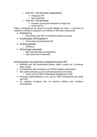o Com IG < 34 semanas (expectante)
 Inibição do TP
 Usar corticóide
o Com IG > 34 semanas
 Escolher via de parto baseada na carga viral
 Iniciar AZT IV
Tratar o Estreptococo do grupo B durante trabalho de parto ⇒ penicilina G
cristalina 5 milhões IV (ataque) e 2,5 milhões IV 4/4h até o nascimento
• Polidrâmnio
o Para drenar usar AZT IV 2mg/Kg 3h antes da punção
• Coinfecções HIV/hepatite C
o Via de parto escolhida pelo HIV
• Ulceras genitais
o Cesariana
• Hemorragia pós-parto
o Não usar derivados da ergotamina
o Usar ocitocina e misoprostol
Anticoncepção nas pacientes soropasitivas para HIV
• Mulheres que não amamentam podem voltar a ovular em 4 semanas
após o parto
• O preservativo não é indicado com ÚNICO método contraceptivo
• Não existe restrição ao uso de anticoncepcionais hormonais
o Cuidar uso de TARV X alterações metabólicas X ACO
• Pacientes assintomáticas ou em uso de TARV clinicamente bem pode
usar DIU
• Os métodos cirúrgicos têm os mesmos critérios das mulheres
soronegativas
 