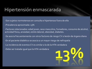 -Son sujetos normotensos en consulta e hipertensos fuera de ella
-Prevalencia aproximada: 13%
-Factores relacionados: edad joven, sexo masculino, fumadores, consumo de alcohol,
actividad física, ansiedad, estrés laboral, obesidad, diabetes.
-Se asocia frecuentemente con otros factores de riesgo CV o lesión de órgano diana
-En el paciente diabético se asocia a un mayor riesgo de nefropatía
-La incidencia de eventos CV es similar a la de la HTA verdadera
-Debe ser tratada igual que la HTA verdadera
Hipertensión enmascarada
 