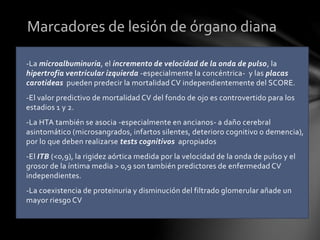 -La microalbuminuria, el incremento de velocidad de la onda de pulso, la
hipertrofia ventricular izquierda -especialmente la concéntrica- y las placas
carotideas pueden predecir la mortalidad CV independientemente del SCORE.
-El valor predictivo de mortalidad CV del fondo de ojo es controvertido para los
estadios 1 y 2.
-La HTA también se asocia -especialmente en ancianos- a daño cerebral
asintomático (microsangrados, infartos silentes, deterioro cognitivo o demencia),
por lo que deben realizarse tests cognitivos apropiados
-El ITB (<0,9), la rigidez aórtica medida por la velocidad de la onda de pulso y el
grosor de la íntima media > 0,9 son también predictores de enfermedad CV
independientes.
-La coexistencia de proteinuria y disminución del filtrado glomerular añade un
mayor riesgo CV
Marcadores de lesión de órgano diana
 