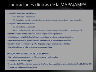 Indicaciones clínicas de la MAPA/AMPA
*Sospecha de HTA de bata blanca:
-HTA de Grado 1 en consulta
-PA elevada en consulta en individuos sin daño orgánico asintomático y bajo riesgo CV
*Sospecha de HTA enmascarada:
-PA normal alta en consulta
-PA normal en consulta en individuos con daño orgánico asintomático y alto riesgo CV
*Identificación del efecto de bata blanca en pacientes hipertensos
*Considerable variabilidad de la PA en consulta en la misma o diferentes visitas
*Hipotensión postural, postprandial o tras la siesta, o inducida por fármacos
*PA elevada en consulta o sospecha de preeclampsia en mujeres gestantes
*Identificación de la HTA resistente verdadera o falsa
INDICACIONES ESPECIFICAS DE LA MAPA:
*Marcada discordancia entre la PA en consulta y el domicilio
*Valoración del efecto dipper
*Sospecha de HTA nocturna o ausencia de efecto dipper, así como en pacientes con SAOS, ERC o DM
*Valoración de la variabilidad de PA
 