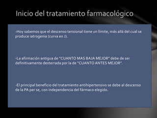 -Hoy sabemos que el descenso tensional tiene un límite, más allá del cual se
produce iatrogenia (curva en J).
-La afirmación antigua de “CUANTO MAS BAJA MEJOR” debe de ser
definitivamente desterrada por la de “CUANTO ANTES MEJOR”.
-El principal beneficio del tratamiento antihipertensivo se debe al descenso
de la PA per se, con independencia del fármaco elegido.
Inicio del tratamiento farmacológico
 