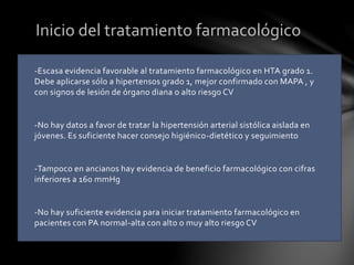 -Escasa evidencia favorable al tratamiento farmacológico en HTA grado 1.
Debe aplicarse sólo a hipertensos grado 1, mejor confirmado con MAPA , y
con signos de lesión de órgano diana o alto riesgo CV
-No hay datos a favor de tratar la hipertensión arterial sistólica aislada en
jóvenes. Es suficiente hacer consejo higiénico-dietético y seguimiento
-Tampoco en ancianos hay evidencia de beneficio farmacológico con cifras
inferiores a 160 mmHg
-No hay suficiente evidencia para iniciar tratamiento farmacológico en
pacientes con PA normal-alta con alto o muy alto riesgo CV
Inicio del tratamiento farmacológico
 