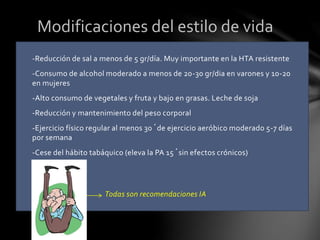 -Reducción de sal a menos de 5 gr/día. Muy importante en la HTA resistente
-Consumo de alcohol moderado a menos de 20-30 gr/dia en varones y 10-20
en mujeres
-Alto consumo de vegetales y fruta y bajo en grasas. Leche de soja
-Reducción y mantenimiento del peso corporal
-Ejercicio físico regular al menos 30´de ejercicio aeróbico moderado 5-7 días
por semana
-Cese del hábito tabáquico (eleva la PA 15´sin efectos crónicos)
Todas son recomendaciones IA
Modificaciones del estilo de vida
 