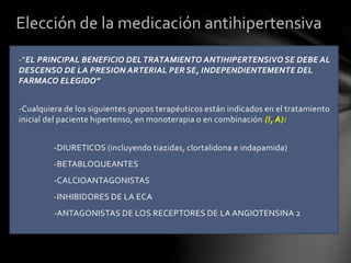 -”EL PRINCIPAL BENEFICIO DELTRATAMIENTO ANTIHIPERTENSIVO SE DEBE AL
DESCENSO DE LA PRESION ARTERIAL PER SE, INDEPENDIENTEMENTE DEL
FARMACO ELEGIDO”
-Cualquiera de los siguientes grupos terapéuticos están indicados en el tratamiento
inicial del paciente hipertenso, en monoterapia o en combinación (I, A):
-DIURETICOS (incluyendo tiazidas, clortalidona e indapamida)
-BETABLOQUEANTES
-CALCIOANTAGONISTAS
-INHIBIDORES DE LA ECA
-ANTAGONISTAS DE LOS RECEPTORES DE LA ANGIOTENSINA 2
Elección de la medicación antihipertensiva
 
