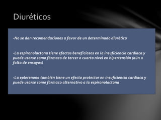 -No se dan recomendaciones a favor de un determinado diurético
-La espironolactona tiene efectos beneficiosos en la insuficiencia cardiaca y
puede usarse como fármaco de tercer o cuarto nivel en hipertensión (aún a
falta de ensayos)
-La eplerenona también tiene un efecto protector en insuficiencia cardiaca y
puede usarse como fármaco alternativo a la espironolactona
Diuréticos
 