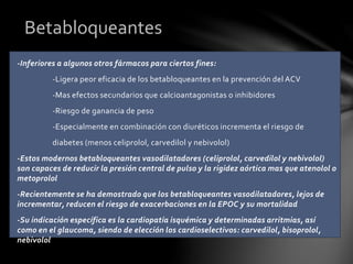 -Inferiores a algunos otros fármacos para ciertos fines:
-Ligera peor eficacia de los betabloqueantes en la prevención del ACV
-Mas efectos secundarios que calcioantagonistas o inhibidores
-Riesgo de ganancia de peso
-Especialmente en combinación con diuréticos incrementa el riesgo de
diabetes (menos celiprolol, carvedilol y nebivolol)
-Estos modernos betabloqueantes vasodilatadores (celiprolol, carvedilol y nebivolol)
son capaces de reducir la presión central de pulso y la rigidez aórtica mas que atenolol o
metoprolol
-Recientemente se ha demostrado que los betabloqueantes vasodilatadores, lejos de
incrementar, reducen el riesgo de exacerbaciones en la EPOC y su mortalidad
-Su indicación específica es la cardiopatía isquémica y determinadas arritmias, así
como en el glaucoma, siendo de elección los cardioselectivos: carvedilol, bisoprolol,
nebivolol
Betabloqueantes
 