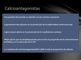-Ha quedado descartada su relación con los eventos coronarios
-Ligeramente más eficaces en la prevención de la enfermedad cerebrovascular
-Ligero menor efecto en la prevención de la insuficiencia cardiaca
-Mejor efecto que los betabloqueantes para evitar la progresión de la arteriosclerosis
carotidea y en la reducción de la HVI
-La combinación Calcioantagonista/IECA-ARA II reduce la aparición de edemas
Calcioantagonistas
 