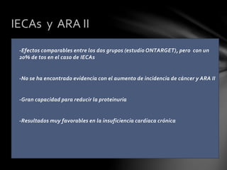 -Efectos comparables entre los dos grupos (estudio ONTARGET), pero con un
20% de tos en el caso de IECAs
-No se ha encontrado evidencia con el aumento de incidencia de cáncer y ARA II
-Gran capacidad para reducir la proteinuria
-Resultados muy favorables en la insuficiencia cardiaca crónica
IECAs y ARA II
 