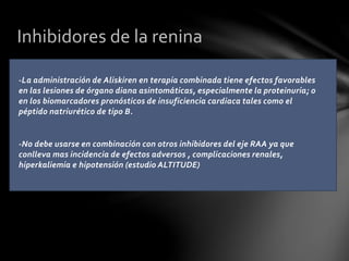 -La administración de Aliskiren en terapia combinada tiene efectos favorables
en las lesiones de órgano diana asintomáticas, especialmente la proteinuria; o
en los biomarcadores pronósticos de insuficiencia cardiaca tales como el
péptido natriurético de tipo B.
-No debe usarse en combinación con otros inhibidores del eje RAA ya que
conlleva mas incidencia de efectos adversos , complicaciones renales,
hiperkaliemia e hipotensión (estudio ALTITUDE)
Inhibidores de la renina
 