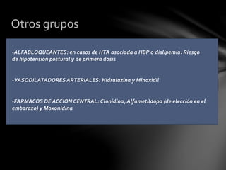-ALFABLOQUEANTES: en casos de HTA asociada a HBP o dislipemia. Riesgo
de hipotensión postural y de primera dosis
-VASODILATADORES ARTERIALES: Hidralazina y Minoxidil
-FARMACOS DE ACCION CENTRAL: Clonidina, Alfametildopa (de elección en el
embarazo) y Moxonidina
Otros grupos
 