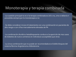 -La cuestión principal no es si la terapia combinada es útil o no, sino si debería ir
precedida siempre por la monoterapia o no
-Se debe considerar iniciar el tratamiento con una combinación en pacientes de
alto riesgo o con cifras marcadamente elevadas de PA
-La combinación diurético-betabloqueante conduce a la aparición de mas casos
de diabetes de nuevo comienzo en individuos susceptibles que otras
-La única combinación que no puede ser recomendada es el doble bloqueo del
sistema Renina-Angiotensina-Aldosterona
Monoterapia y terapia combinada
 