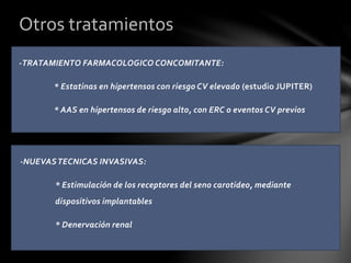 -NUEVASTECNICAS INVASIVAS:
* Estimulación de los receptores del seno carotideo, mediante
dispositivos implantables
* Denervación renal
Otros tratamientos
-TRATAMIENTO FARMACOLOGICO CONCOMITANTE:
* Estatinas en hipertensos con riesgo CV elevado (estudio JUPITER)
* AAS en hipertensos de riesgo alto, con ERC o eventos CV previos
 