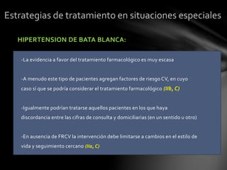 HIPERTENSION DE BATA BLANCA:
-La evidencia a favor del tratamiento farmacológico es muy escasa
-A menudo este tipo de pacientes agregan factores de riesgo CV, en cuyo
caso sí que se podría considerar el tratamiento farmacológico (IIb, C)
-Igualmente podrían tratarse aquellos pacientes en los que haya
discordancia entre las cifras de consulta y domiciliarias (en un sentido u otro)
-En ausencia de FRCV la intervención debe limitarse a cambios en el estilo de
vida y seguimiento cercano (IIa, C)
Estrategias de tratamiento en situaciones especiales
 
