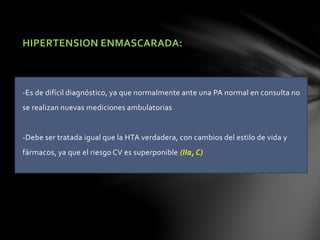 HIPERTENSION ENMASCARADA:
-Es de difícil diagnóstico, ya que normalmente ante una PA normal en consulta no
se realizan nuevas mediciones ambulatorias
-Debe ser tratada igual que la HTA verdadera, con cambios del estilo de vida y
fármacos, ya que el riesgo CV es superponible (IIa, C)
 