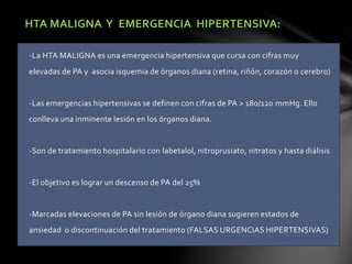 HTA MALIGNA Y EMERGENCIA HIPERTENSIVA:
-La HTA MALIGNA es una emergencia hipertensiva que cursa con cifras muy
elevadas de PA y asocia isquemia de órganos diana (retina, riñón, corazón o cerebro)
-Las emergencias hipertensivas se definen con cifras de PA > 180/120 mmHg. Ello
conlleva una inminente lesión en los órganos diana.
-Son de tratamiento hospitalario con labetalol, nitroprusiato, nitratos y hasta diálisis
-El objetivo es lograr un descenso de PA del 25%
-Marcadas elevaciones de PA sin lesión de órgano diana sugieren estados de
ansiedad o discontinuación del tratamiento (FALSAS URGENCIAS HIPERTENSIVAS)
 
